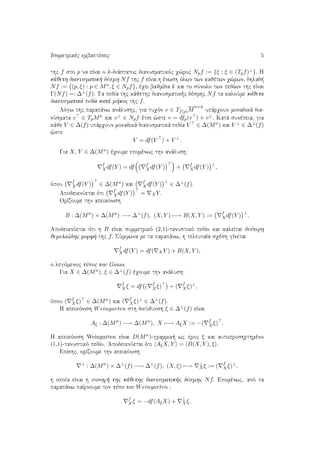 Isometrikèc embaptÐseic 5
thc f sto p na eÐnai o k-diˆstatoc dianusmatikìc q¸roc Npf := {ξ : ξ ∈ (Tpf)⊥}. H
kˆjeth dianusmatik  dèsmh Nf thc f eÐnai h ènwsh ìlwn twn kajètwn q¸rwn, dhlad 
Nf := {(p, ξ) : p ∈ Mn, ξ ∈ Npf}, èqei bajmÐda k kai to sÔnolo twn pedÐwn thc eÐnai
Γ(Nf) =: ∆⊥(f). Ta pedÐa thc kˆjethc dianusmatik c dèsmhc Nf ta kaloÔme kˆjeta
dianusmatikˆ pedÐa katˆ m koc thc f.
Lìgw thc parapˆnw anˆlushc, gia tuqìn v ∈ Tf(p)M
n+k
upˆrqoun monadikˆ dia-
nÔsmata v ∈ TpMn kai v⊥ ∈ Npf ètsi ¸ste v = dfp(v ) + v⊥. Katˆ sunèpeia, gia
kˆje V ∈ ∆(f) upˆrqoun monadikˆ dianusmatikˆ pedÐa V ∈ ∆(Mn) kai V ⊥ ∈ ∆⊥(f)
¸ste
V = df(V ) + V ⊥
.
Gia X, Y ∈ ∆(Mn) èqoume epomènwc thn anˆlush:
f
Xdf(Y ) = df f
Xdf(Y ) + f
Xdf(Y )
⊥
,
ìpou
f
Xdf(Y ) ∈ ∆(Mn) kai
f
Xdf(Y )
⊥
∈ ∆⊥(f).
ApodeiknÔetai ìti
f
Xdf(Y ) = XY.
OrÐzoume thn apeikìnish
B : ∆(Mn
) × ∆(Mn
) −→ ∆⊥
(f), (X, Y ) −→ B(X, Y ) := f
Xdf(Y )
⊥
.
ApodeiknÔetai ìti h B eÐnai summetrikì (2,1)-tanustikì pedÐo kai kaleÐtai deÔterh
jemeli¸dhc morf  thc f. SÔmfwna me ta parapˆnw, h teleutaÐa sqèsh gÐnetai
f
Xdf(Y ) = df( XY ) + B(X, Y ),
o legìmenoc tÔpoc tou Gauss.
Gia X ∈ ∆(Mn), ξ ∈ ∆⊥(f) èqoume thn anˆlush:
f
Xξ = df ( f
Xξ) + ( f
Xξ)⊥
,
ìpou ( f
Xξ) ∈ ∆(Mn) kai ( f
Xξ)⊥ ∈ ∆⊥(f).
H apeikìnish Weingarten sth dieÔjunsh ξ ∈ ∆⊥(f) eÐnai
Aξ : ∆(Mn
) −→ ∆(Mn
), X −→ AξX := −( f
Xξ) .
H apeikìnish Weingarten eÐnai D(Mn)-grammik  wc proc ξ kai autoproshrthmèno
(1,1)-tanustikì pedÐo. ApodeiknÔetai ìti AξX, Y = B(X, Y ), ξ .
EpÐshc, orÐzoume thn apeikìnish
⊥
: ∆(Mn
) × ∆⊥
(f) −→ ∆⊥
(f), (X, ξ) −→ ⊥
Xξ := ( f
Xξ)⊥
,
h opoÐa eÐnai h sunoq  thc kˆjethc dianusmatik c dèsmhc Nf. Epomènwc, apì ta
parapˆnw paÐrnoume ton tÔpo tou Weingarten :
f
Xξ = −df(AξX) + ⊥
Xξ.
 