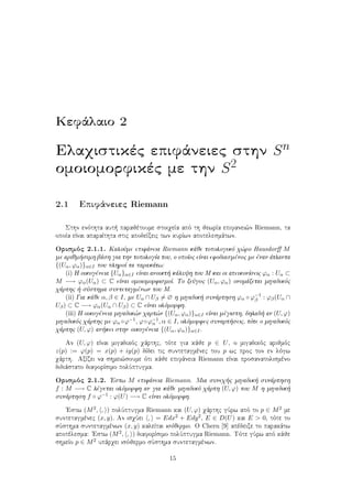 Kefˆlaio 2
Elaqistikèc epifˆneiec sthn Sn
omoiomorfikèc me thn S2
2.1 Epifˆneiec Riemann
Sthn enìthta aut  parajètoume stoiqeÐa apì th jewrÐa epifanei¸n Riemann, ta
opoÐa eÐnai aparaÐthta stic apodeÐxeic twn kurÐwn apotelesmˆtwn.
Orismìc 2.1.1. KaloÔme epifˆneia Riemann kˆje topologikì q¸ro Hausdorﬀ M
me arijm simh bˆsh gia thn topologÐa tou, o opoÐoc eÐnai efodiasmènoc me ènan ˆtlanta
{(Uα, ϕα)}α∈I pou plhroÐ ta parakˆtw:
(i) H oikogèneia {Uα}α∈I eÐnai anoikt  kˆluyh tou M kai oi apeikonÐseic ϕα : Uα ⊂
M −→ ϕα(Uα) ⊂ C eÐnai omoiomorfismoÐ. To zeÔgoc (Uα, ϕα) onomˆzetai migadikìc
qˆrthc   sÔsthma suntetagmènwn tou M.
(ii) Gia kˆje α, β ∈ I, me Uα ∩ Uβ = ∅ h migadik  sunˆrthsh ϕα ◦ ϕ−1
β : ϕβ(Uα ∩
Uβ) ⊂ C −→ ϕα(Uα ∩ Uβ) ⊂ C eÐnai olìmorfh.
(iii) H oikogèneia migadik¸n qart¸n {(Uα, ϕα)}α∈I eÐnai mègisth, dhlad  an (U, ϕ)
migadikìc qˆrthc me ϕα ◦ϕ−1, ϕ◦ϕ−1
α , α ∈ I, olìmorfec sunart seic, tìte o migadikìc
qˆrthc (U, ϕ) an kei sthn oikogèneia {(Uα, ϕα)}α∈I.
An (U, ϕ) eÐnai migadikìc qˆrthc, tìte gia kˆje p ∈ U, o migadikìc arijmìc
z(p) := ϕ(p) = x(p) + iy(p) dÐdei tic suntetagmènec tou p wc proc ton en lìgw
qˆrth. AxÐzei na shmei¸soume ìti kˆje epifˆneia Riemann eÐnai prosanatolismèno
didiˆstato diaforÐsimo polÔptugma.
Orismìc 2.1.2. 'Estw M epifˆneia Riemann. Mia suneq c migadik  sunˆrthsh
f : M −→ C lègetai olìmorfh an gia kˆje migadikì qˆrth (U, ϕ) tou M h migadik 
sunˆrthsh f ◦ ϕ−1 : ϕ(U) −→ C eÐnai olìmorfh.
'Estw (M2, , ) polÔptugma Riemann kai (U, ϕ) qˆrthc gÔrw apì to p ∈ M2 me
suntetagmènec (x, y). An isqÔei , = Edx2 + Edy2, E ∈ D(U) kai E > 0, tìte to
sÔsthma suntetagmènwn (x, y) kaleÐtai isìjermo. O Chern [9] apèdeixe to parakˆtw
apotèlesma: 'Estw (M2, , ) diaforÐsimo polÔptugma Riemann. Tìte gÔrw apì kˆje
shmeÐo p ∈ M2 upˆrqei isìjermo sÔsthma suntetagmènwn.
15
 