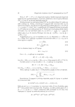 20 Elaqistikèc epifˆneiec sthn Sn omoiomorfikèc me thn S2
'Estw f : M2 −→ Sn, n ≥ 3, elaqistik  epifˆneia, dhlad  isometrik  elaqistik 
embˆptish enìc prosanatolismènou, sunektikoÔ, didiˆstatou poluptÔgmatoc Riemann
(M2, , ) sthn Sn me deÔterh jemeli¸dh morf  B.
MigadikopoioÔme thn efaptìmenh dèsmh TM2 kai thn kˆjeth dèsmh Nf, kaj¸c kai
kˆje upodèsmh thc. EpÐshc, epekteÐnoume C-grammikˆ kˆje tanustikì pedÐo pou ja
oristeÐ sth sunèqeia. Apì ed¸ kai sto ex c jewroÔme migadikì qˆrth (U, z) tou M2 me
z = x+iy kai , = E|dz|2. Me , sumbolÐzoume th C-grammik  epèktash thc metrik c
tou M2 kaj¸c kai th sun jh metrik  thc Sn. Epilègoume topikì orjomonadiaÐo plaÐsio
katˆ m koc thc f me efaptìmeno mèroc {e1, e2} ¸ste e1 = 1√
E
∂
∂x, e2 = 1√
E
∂
∂y kai
kˆjeto mèroc {eα}. Oi telestèc Wirtinger tìte eÐnai
∂
∂z = 1
2
√
E(e1 − ie2) kai
∂
∂z =
1
2
√
E(e1 + ie2).
SumbolÐzoume me {ω1, ω2} to sumplaÐsio tou {e1, e2}. Profan¸c ω1 =
√
Edx kai
ω2 =
√
Edy. Sto U orÐzoume to migadikì (1,0)-tanustikì pedÐo φ := ω1 + iω2 gia to
opoÐo isqÔoun oi sqèseic
φ =
√
Edz, (2.3)
dφ =
1
2
√
E
dE ∧ dz. (2.4)
Apì tic exis¸seic dom c tou M2 èqoume
dφ = −iω12 ∧ φ. (2.5)
Gia α = 3, ..., n orÐzoume tic sunart seic
Hα
1 : U −→ C, Hα
1 := hα
11 + ihα
12,
ìpou hα
11 = B(e1, e1), eα kai hα
12 = B(e1, e2), eα . EÐnai fanerì ìti Hα
1 ∈ C∞(U, C).
Gia kˆje fusikì s ≥ 2 kai gia kˆje α = 3, ..., n orÐzoume tic sunart seic
Hα
s : U −→ C, Hα
s := hα
(s),1 + ihα
(s),2,
ìpou hα
(s),1 := Bs(e1, ..., e1), eα kai hα
(s),2 := Bs(e1, ..., e1, e2), eα .
Tèloc, orÐzoume to m koc thc (r + 1)-jemeli¸douc morf c na eÐnai h sunˆrthsh
Br :=
2
j1,...,jr+1=1
|Br(ej1 , ..., ejr+1 )|2.
EpekteÐnontac C-grammikˆ th deÔterh jemeli¸dh morf  B, èqoume to migadikì
(2,1)-tanustikì pedÐo
B : Γ(TM2
⊗ C) × Γ(TM2
⊗ C) −→ Γ(Nf ⊗ C).
Kˆje mÐa apì tic n + 1 sunist¸sec tou tanustikoÔ pedÐou B ston EukleÐdeio q¸ro
Rn+1 eÐnai migadikì (2,0)-tanustikì pedÐo. Epomènwc, gia kˆje migadikì qˆrth (U, z)
me z = x + iy kai , = E|dz|2, analÔontac kˆje sunist¸sa tou B, ìpwc sthn
parˆgrafo 2.1, èqoume thn akìloujh anˆlush gia to B sto U
B = B(2,0)
dz2
+ B(1,1)
dzdz + B(0,2)
dz2
,
 