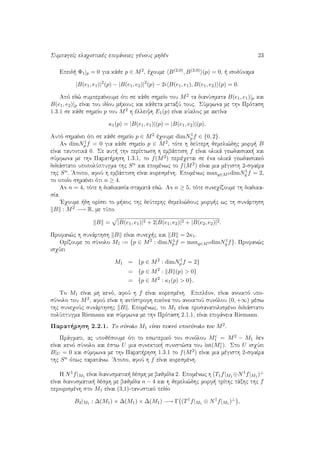SumpageÐc elaqistikèc epifˆneiec gènouc mhdèn 23
Epeid  Φ1|p = 0 gia kˆje p ∈ M2, èqoume B(2,0), B(2,0) (p) = 0,   isodÔnama
|B(e1, e1)|2
(p) − |B(e1, e2)|2
(p) − 2i B(e1, e1), B(e1, e2) (p) = 0.
Apì ed¸ sumperaÐnoume ìti se kˆje shmeÐo tou M2 ta dianÔsmata B(e1, e1)|p kai
B(e1, e2)|p eÐnai tou idÐou m kouc kai kˆjeta metaxÔ touc. SÔmfwna me thn Prìtash
1.3.1 se kˆje shmeÐo p tou M2 h èlleiyh E1(p) eÐnai kÔkloc me aktÐna
κ1(p) = |B(e1, e1)|(p) = |B(e1, e2)|(p).
Autì shmaÐnei ìti se kˆje shmeÐo p ∈ M2 èqoume dimN1
p f ∈ {0, 2}.
An dimN1
p f = 0 gia kˆje shmeÐo p ∈ M2, tìte h deÔterh jemeli¸dhc morf  B
eÐnai tautotikˆ 0. Se aut  thn perÐptwsh h embˆptish f eÐnai olikˆ gewdaisiak  kai
sÔmfwna me thn Parat rhsh 1.3.1, to f(M2) perièqetai se èna olikˆ gewdaisiakì
didiˆstato upopolÔptugma thc Sn kai epomènwc to f(M2) eÐnai mia mègisth 2-sfaÐra
thc Sn. 'Atopo, afoÔ h embˆptish eÐnai koresmènh. Epomènwc maxq∈M2 dimN1
q f = 2,
to opoÐo shmaÐnei ìti n ≥ 4.
An n = 4, tìte h diadikasÐa stamatˆ ed¸. An n ≥ 5, tìte suneqÐzoume th diadika-
sÐa.
'Eqoume  dh orÐsei to m koc thc deÔterhc jemeli¸douc morf c wc th sunˆrthsh
B : M2 −→ R, me tÔpo
B = |B(e1, e1)|2 + 2|B(e1, e2)|2 + |B(e2, e2)|2.
Profan¸c h sunˆrthsh B eÐnai suneq c kai B = 2κ1.
OrÐzoume to sÔnolo M1 := {p ∈ M2 : dimN1
p f = maxq∈M2 dimN1
q f}. Profan¸c
isqÔei
M1 = {p ∈ M2
: dimN1
p f = 2}
= {p ∈ M2
: B (p) > 0}
= {p ∈ M2
: κ1(p) > 0}.
To M1 eÐnai mh kenì, afoÔ h f eÐnai koresmènh. Epiplèon, eÐnai anoiktì upo-
sÔnolo tou M2, afoÔ eÐnai h antÐstrofh eikìna tou anoiktoÔ sunìlou (0, +∞) mèsw
thc suneqoÔc sunˆrthshc B . Epomènwc, to M1 eÐnai prosanatolismèno didiˆstato
polÔptugma Riemann kai sÔmfwna me thn Prìtash 2.1.1, eÐnai epifˆneia Riemann.
Parat rhsh 2.2.1. To sÔnolo M1 eÐnai puknì uposÔnolo tou M2.
Prˆgmati, ac upojèsoume ìti to eswterikì tou sunìlou Mc
1 = M2 − M1 den
eÐnai kenì sÔnolo kai èstw U mia sunektik  sunist¸sa tou int(Mc
1). Sto U isqÔei
B|U = 0 kai sÔmfwna me thn Parat rhsh 1.3.1 to f(M2) eÐnai mia mègisth 2-sfaÐra
thc Sn ìpwc parapˆnw. 'Atopo, afoÔ h f eÐnai koresmènh.
H N1f|M1 eÐnai dianusmatik  dèsmh me bajmÐda 2. Epomènwc h (T1f|M1 ⊕N1f|M1 )⊥
eÐnai dianusmatik  dèsmh me bajmÐda n − 4 kai h jemeli¸dhc morf  trÐthc tˆxhc thc f
periorismènh sto M1 eÐnai (3,1)-tanustikì pedÐo
B2|M1 : ∆(M1) × ∆(M1) × ∆(M1) −→ Γ (T1
f|M1 ⊕ N1
f|M1 )⊥
,
 