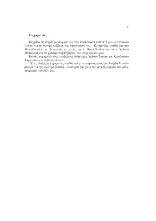 v
EuqaristÐec
Ekfrˆzw tic jermèc mou euqaristÐec ston epiblèponta kajhght  mou, k. Jeìdwro
Blˆqo gia th suneq  epÐbleyh kai kajod ghs  tou. EuqaristÐec ofeÐlw kai sta
ˆlla dÔo mèlh thc exetastik c epitrop c, ton k. Jwmˆ Qasˆnh kai ton k. Qr sto
MpaðkoÔsh gia tic qr simec parathr seic touc sthn ergasÐa mou.
EpÐshc, euqarist¸ touc upoy fiouc didˆktorec Qr sto Tatˆkh kai Qrusìstomo
Yaroudˆkh gia th bo jeiˆ touc.
Tèloc, idiaÐterec euqaristÐec ofeÐlw sth metaptuqiak  foit tria AshmÐna MpoÔs-
mpoura gia thn polÔtimh bo jeia, upost rixh kai filÐa thc katˆ th diˆrkeia twn meta-
ptuqiak¸n spoud¸n mou.
 