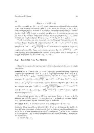 EikasÐa tou U. Simon 59
kai
∆ log κs = (s + 1)K − Ks
sto Mm−1 gia kˆje s ∈ {1, ..., m − 1}. AfoÔ h kampulìthta Gauss K eÐnai stajer ,
to κ1 eÐnai stajerì kai sunep¸c ∆ log κ1 = 0. Lìgw thc ∆ log κ1 = 2K − K1 h
teleutaÐa sqèsh èqei wc sunèpeia to K1 stajerì kai epeid  sthn Prìtash 2.3.2 eÐdame
ìti K1 = 2κ2
1 − 2
κ2
2
κ2
1
, èqoume κ2 stajerì kai ∆ log κ2 = 0, to opoÐo me th seirˆ tou
mac dÐnei to K2 stajerì. Epagwgikˆ ftˆnoume sto sumpèrasma ìti κ1, ..., κm−1 eÐnai
stajerèc kai epomènwc èqoume ∆ log(κ1...κm−1)2 = 0, dhlad  K = 2
m(m+1).
To M eÐnai pl rec kai aplˆ sunektikì. Apì to Je¸rhma Taxinìmhshc Aplˆ Su-
nektik¸n Q¸rwn Morf c [14] upˆrqei isometrÐa F : M −→ S2 m(m+1)
2 . EÐnai
fanerì ìti h f ◦ F−1 : S2 m(m+1)
2 −→ S2m eÐnai sumpag c koresmènh elaqistik 
epifˆneia gènouc mhdèn. 'Omwc kai h epifˆneia Veronese fm : S2 m(m+1)
2 −→ S2m
eÐnai sumpag c koresmènh elaqistik  epifˆneia gènouc mhdèn. Apì to Je¸rhma 3.1.3
upˆrqei isometrÐa τ thc S2m ¸ste τ ◦ fm = f ◦ F−1.
3.2 EikasÐa tou U. Simon
H eikasÐa pou akoloujeÐ diatup¸jhke sto [15] kai èqei epalhjeujeÐ mìno se eidikèc
peript¸seic.
EikasÐa 3.2.1. 'Estw f : (M, , ) −→ Sn sumpag c, prosanatolismènh, elaqistik 
epifˆneia me kampulìthta Gauss K. An h K plhroÐ thn anisìthta K(s + 1) ≤ K ≤
K(s), ìpou K(s) := 2
s(s+1) , s jetikìc akèraioc, tìte eÐte K = K(s) kai upˆrqoun
isometrÐec F : (M, , ) −→ S2 s(s+1)
2 kai τ : S2s −→ S2s ¸ste f ◦ F−1 = τ ◦ fs,
ìpou fs : S2 s(s+1)
2 −→ S2s eÐnai h epifˆneia Veronese sthn S2s,   K = K(s + 1)
kai upˆrqoun isometrÐec F : (M, , ) −→ S2 (s+1)(s+2)
2 kai τ : S2(s+1) −→ S2(s+1)
¸ste f ◦ F−1 = τ ◦ fs+1, ìpou fs+1 : S2 (s+1)(s+2)
2 −→ S2(s+1) eÐnai h epifˆneia
Veronese sthn S2(s+1).
H eikasÐa èqei apodeiqjeÐ sto [15] stic peript¸seic ìpou s = 1 kai s = 2. Ja
d¸soume mia apìdeixh gia autèc tic peript¸seic me th mejodologÐa pou anaptÔqjhke
sthn paroÔsa ergasÐa, dhlad  ja apodeÐxoume to akìloujo
Je¸rhma 3.2.1. H eikasÐa tou Simon eÐnai alhj c gia s = 1 kai s = 2.
Apìdeixh. Lìgw thc upìjeshc K(s+1) ≤ K ≤ K(s), s = 1, 2, èqoume
M KdM > 0,
ìpou dM eÐnai to stoiqeÐo embadoÔ tou M. Apì to Je¸rhma twn Gauss-Bonnet pro-
kÔptei ìti to M eÐnai omoiomorfikì me thn S2 kai epomènwc
M KdM = 4π. SÔmfwna
me to Je¸rhma 3.1.1 h f eÐnai koresmènh se sfaÐra S2m ˆrtiac diˆstashc. DiakrÐnoume
dÔo peript¸seic:
(i) PerÐptwsh s = 1.
 