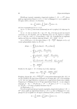 60 KÔria apotelèsmata
Exetˆzoume sumpag , koresmènh, elaqistik  epifˆneia f : M −→ S2m gènouc
mhdèn me kampulìthta Gauss 1
3 ≤ K ≤ 1. Apì to Je¸rhma 3.1.1 gia to embadì tou
M isqÔei A(M) ≥ 2πm(m + 1). Epiplèon,
4π =
M
KdM ≥
M
1
3
dM ≥
2π
3
m(m + 1),
apì ìpou sumperaÐnoume ìti m = 1   2.
An m = 1, tìte h f eÐnai olikˆ gewdaisiak  kai apì th sqèsh (1.2) paÐrnoume ìti
K = 1.
An m = 2, tìte to sÔnolo M1 = {p ∈ M : B|p = 0} eÐnai mh kenì kai anoiktì
uposÔnolo tou M. Epiplèon, apì thn Prìtash 2.3.2, sto M1 isqÔoun oi sqèseic
K = 1−2κ2
1, K1 = 2κ2
1 = 1−K kai ∆ log κ1 = 2K −K1. Sunduˆzontac tic parapˆnw
sqèseic kai lìgw thc upìjeshc paÐrnoume ∆ log(1 − K) = 2(3K − 1) ≥ 0.
An u ∈ D(M) me u > 0, tìte isqÔei ∆ log u = ∆u
u − |gradu|2
u2 . Prˆgmati, an {e1, e2}
topikì orjomonadiaÐo plaÐsio tou M, tìte
∆ log u =
2
j=1
ej ej(log u) − ( ej ej)(log u)
=
2
j=1
ej
ej(u)
u
−
( ej ej)(u)
u
=
2
j=1
ej ej(u)
u
−
(ej u)
2
u2
−
( ej ej)(u)
u
=
2
j=1 ej ej(u) − ( ej ej)(u)
u
−
2
j=1 ej(u)
2
u2
=
∆u
u
−
|gradu|2
u2
.
Epeid  sto M1 isqÔei 1 − K > 0 lìgw thc (1.2) , paÐrnoume
∆ log(1 − K) =
∆(1 − K)
1 − K
−
|grad(1 − K)|2
(1 − K)2
.
Epomènwc, èqoume ∆(1−K) ≥ |grad(1−K)|2
1−K ≥ 0 kai katˆ sunèpeia isqÔei ∆(1−K) ≥ 0
sto M1. Epeid  to M1 eÐnai puknì uposÔnolo tou M isqÔei ∆(1−K) ≥ 0 se olìklhro
to M. Apì thn Arq  MegÐstou sunˆgetai ìti h kampulìthta Gauss eÐnai stajer .
SÔmfwna me to Je¸rhma 3.1.4 to M èqei kampulìthta Gauss K = 1
3 kai upˆrqoun
isometrÐec F : M −→ S2(
√
3) kai τ : S4 −→ S4 ¸ste f ◦ F−1 = τ ◦ f2, ìpou
f2 : S2(
√
3) −→ S4 eÐnai h epifˆneia Veronese sthn S4.
(ii) PerÐptwsh s = 2.
Se aut  th perÐptwsh èqoume sumpag , koresmènh, elaqistik  epifˆneia f : M −→
S2m gènouc mhdèn me kampulìthta Gauss 1
6 ≤ K ≤ 1
3. Apì to Je¸rhma 3.1.1 gnw-
rÐzoume ìti gia to embadì tou M isqÔei h anisìthta A(M) ≥ 2πm(m + 1), epomènwc
4π =
M
KdM ≥
M
1
6
dM ≥
π
6
m(m + 1).
 