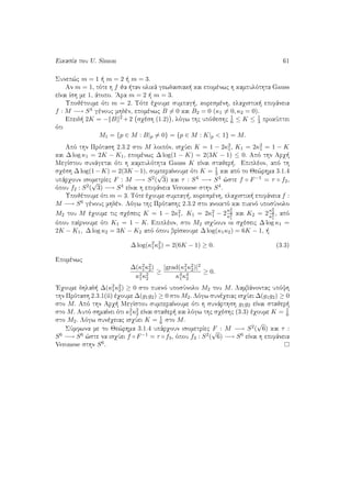EikasÐa tou U. Simon 61
Sunep¸c m = 1   m = 2   m = 3.
An m = 1, tìte h f ja  tan olikˆ gewdaisiak  kai epomènwc h kampulìthta Gauss
eÐnai Ðsh me 1, ˆtopo. 'Ara m = 2   m = 3.
Upojètoume ìti m = 2. Tìte èqoume sumpag , koresmènh, elaqistik  epifˆneia
f : M −→ S4 gènouc mhdèn, epomènwc B = 0 kai B2 = 0 (κ1 = 0, κ2 = 0).
Epeid  2K = − B 2 +2 sqèsh (1.2) , lìgw thc upìjeshc
1
6 ≤ K ≤ 1
3 prokÔptei
ìti
M1 = {p ∈ M : B|p = 0} = {p ∈ M : K|p < 1} = M.
Apì thn Prìtash 2.3.2 sto M loipìn, isqÔei K = 1 − 2κ2
1, K1 = 2κ2
1 = 1 − K
kai ∆ log κ1 = 2K − K1, epomènwc ∆ log(1 − K) = 2(3K − 1) ≤ 0. Apì thn Arq 
MegÐstou sunˆgetai ìti h kampulìthta Gauss K eÐnai stajer . Epiplèon, apì th
sqèsh ∆ log(1−K) = 2(3K −1), sumperaÐnoume ìti K = 1
3 kai apì to Je¸rhma 3.1.4
upˆrqoun isometrÐec F : M −→ S2(
√
3) kai τ : S4 −→ S4 ¸ste f ◦ F−1 = τ ◦ f2,
ìpou f2 : S2(
√
3) −→ S4 eÐnai h epifˆneia Veronese sthn S4.
Upojètoume ìti m = 3. Tìte èqoume sumpag , koresmènh, elaqistik  epifˆneia f :
M −→ S6 gènouc mhdèn. Lìgw thc Prìtashc 2.3.2 sto anoiktì kai puknì uposÔnolo
M2 tou M èqoume tic sqèseic K = 1 − 2κ2
1, K1 = 2κ2
1 − 2
κ2
2
κ2
1
kai K2 = 2
κ2
2
κ2
1
, apì
ìpou paÐrnoume ìti K1 = 1 − K. Epiplèon, sto M2 isqÔoun oi sqèseic ∆ log κ1 =
2K − K1, ∆ log κ2 = 3K − K2 apì ìpou brÐskoume ∆ log(κ1κ2) = 6K − 1,  
∆ log(κ2
1κ2
2) = 2(6K − 1) ≥ 0. (3.3)
Epomènwc
∆(κ2
1κ2
2)
κ2
1κ2
2
≥
|grad(κ2
1κ2
2)|2
κ4
1κ4
2
≥ 0.
'Eqoume dhlad  ∆(κ2
1κ2
2) ≥ 0 sto puknì uposÔnolo M2 tou M. Lambˆnontac upìyh
thn Prìtash 2.3.1(ii) èqoume ∆(g1g2) ≥ 0 sto M2. Lìgw sunèqeiac isqÔei ∆(g1g2) ≥ 0
sto M. Apì thn Arq  MegÐstou sumperaÐnoume ìti h sunˆrthsh g1g2 eÐnai stajer 
sto M. Autì shmaÐnei ìti κ2
1κ2
2 eÐnai stajer  kai lìgw thc sqèshc (3.3) èqoume K = 1
6
sto M2. Lìgw sunèqeiac isqÔei K = 1
6 sto M.
SÔmfwna me to Je¸rhma 3.1.4 upˆrqoun isometrÐec F : M −→ S2(
√
6) kai τ :
S6 −→ S6 ¸ste na isqÔei f ◦ F−1 = τ ◦ f3, ìpou f3 : S2(
√
6) −→ S6 eÐnai h epifˆneia
Veronese sthn S6.
 
