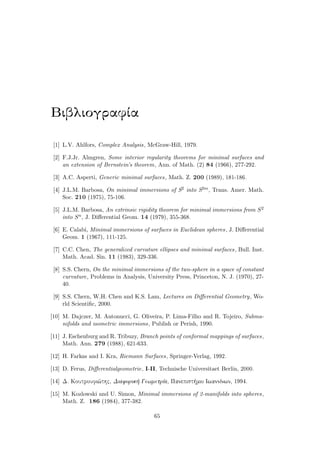 BibliografÐa
[1] L.V. Ahlfors, Complex Analysis, McGraw-Hill, 1979.
[2] F.J.Jr. Almgren, Some interior regularity theorems for minimal surfaces and
an extension of Bernstein’s theorem, Ann. of Math. (2) 84 (1966), 277-292.
[3] A.C. Asperti, Generic minimal surfaces, Math. Z. 200 (1989), 181-186.
[4] J.L.M. Barbosa, On minimal immersions of S2 into S2m, Trans. Amer. Math.
Soc. 210 (1975), 75-106.
[5] J.L.M. Barbosa, An extrinsic rigidity theorem for minimal immersions from S2
into Sn, J. Diﬀerential Geom. 14 (1979), 355-368.
[6] E. Calabi, Minimal immersions of surfaces in Euclidean spheres, J. Diﬀerential
Geom. 1 (1967), 111-125.
[7] C.C. Chen, The generalized curvature ellipses and minimal surfaces, Bull. Inst.
Math. Acad. Sin. 11 (1983), 329-336.
[8] S.S. Chern, On the minimal immersions of the two-sphere in a space of constant
curvature, Problems in Analysis, University Press, Princeton, N. J. (1970), 27-
40.
[9] S.S. Chern, W.H. Chen and K.S. Lam, Lectures on Diﬀerential Geometry, Wo-
rld Scientiﬁc, 2000.
[10] M. Dajczer, M. Antonucci, G. Oliveira, P. Lima-Filho and R. Tojeiro, Subma-
nifolds and isometric immersions, Publish or Perish, 1990.
[11] J. Eschenburg and R. Tribuzy, Branch points of conformal mappings of surfaces,
Math. Ann. 279 (1988), 621-633.
[12] H. Farkas and I. Kra, Riemann Surfaces, Springer-Verlag, 1992.
[13] D. Ferus, Diﬀerentialgeometrie, I-II, Technische Universitaet Berlin, 2000.
[14] D. Koutroufi¸thc, Diaforik  GewmetrÐa, Panepist mio IwannÐnwn, 1994.
[15] M. Kozlowski and U. Simon, Minimal immersions of 2-manifolds into spheres,
Math. Z. 186 (1984), 377-382.
65
 