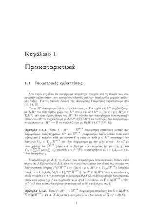 Kefˆlaio 1
Prokatarktikˆ
1.1 Isometrikèc embaptÐseic
Sto parìn kefˆlaio ja anafèroume aparaÐthta stoiqeÐa apì th jewrÐa twn iso-
metrik¸n embaptÐsewn, tou kinoumènou plaisÐou kai twn jemeliwd¸n morf¸n an¸te-
rhc tˆxhc. Gia tic basikèc ènnoiec thc Diaforik c GewmetrÐac parapèmpoume sta
[10, 14, 13].
'Estw Mn diaforÐsimo polÔptugma diˆstashc n. Gia tuqìn p ∈ Mn sumbolÐzoume
me TpMn ton efaptìmeno q¸ro tou Mn sto p kai me TMn = {(p, v) : p ∈ Mn, v ∈
TpMn} thn efaptìmenh dèsmh tou Mn. To sÔnolo twn diaforÐsimwn dianusmatik¸n
pedÐwn tou Mn to sumbolÐzoume me ∆(Mn)   Γ(TMn) kai to sÔnolo twn diaforÐsimwn
sunart sewn g : Mn −→ R to sumbolÐzoume me D(Mn)   C∞(Mn, R).
Orismìc 1.1.1. 'Estw f : Mn −→ M
n+k
diaforÐsimh apeikìnish metaxÔ twn
diaforÐsimwn poluptugmˆtwn Mn kai M
n+k
. DiaforÐsimo dianusmatikì pedÐo katˆ
m koc thc f kaloÔme kˆje apeikìnish V h opoÐa se kˆje p ∈ Mn antistoiqeÐ èna
diˆnusma V |p ∈ Tf(p)M
n+k
kai eÐnai diaforÐsimh me thn ex c ènnoia: An (U, y)
eÐnai qˆrthc tou M
n+k
gÔrw apì to f(p) me suntetagmènec (y1, y2, ..., yn+k) kai
V |q = n+k
i=1 gi(q) ∂
∂yi
|f(q) gia kˆje q ∈ f−1(U), oi sunart seic gi, i = 1, 2, ..., n + k,
eÐnai diaforÐsimec.
SumbolÐzoume me ∆(f) to sÔnolo twn diaforÐsimwn dianusmatik¸n pedÐwn katˆ
m koc thc f. Profan¸c to ∆(f) eÐnai to sÔnolo twn pedÐwn (sections) thc epagìmenhc
dianusmatik c dèsmhc f∗(TM
n+k
) := {(p, v) : p ∈ Mn, v ∈ Tf(p)M
n+k
} bajmÐdac
(rank) n + k, dhlad  ∆(f) = Γ f∗(TM
n+k
) . An X ∈ ∆(Mn), tìte h apeikìnish h
opoÐa se kˆje p ∈ Mn antistoiqeÐ to diˆnusma dfp(X|p), eÐnai diaforÐsimo dianusmatikì
pedÐo katˆ m koc thc f kai sumbolÐzetai me df(X). Epiplèon, an Y ∈ ∆(M
n+k
), tìte
to Y ◦ f eÐnai epÐshc diaforÐsimo dianusmatikì pedÐo katˆ m koc thc f.
Orismìc 1.1.2. 'Estw f : Mn −→ M
n+k
diaforÐsimh apeikìnish kai X ∈ ∆(Mn),
X ∈ ∆(M
n+k
). Ta X, X lègontai f-susqetismèna (f-related) an X ◦ f = df(X).
1
 