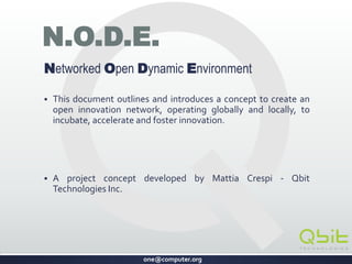 one@computer.org
N.O.D.E.
Networked Open Dynamic Environment
 A concept to create an open innovation network, to incubate,
accelerate and foster innovation globally and locally.
 Developed by Mattia Crespi - QbitTechnologies Inc.
CONFIDENTIAL
 
