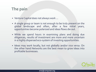 one@computer.org
The Problem
 Venture Capital does not always work …
 A single group or team is not enough to be truly present on the
global landscape. Often, after a few initial years, opportunities
become polarized and ideas flows die out.
 While we spend hours in examining plans and doing due
diligence, investment results are more and more uncertain in a
highly dispersed eco-system of investing opportunities.
 Ideas may work locally, but not globally and vice versa.
How can we build an alternative model of innovation and
incubation to grow ideas into profitable businesses?
CONFIDENTIAL
 