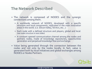 one@computer.org
The Network Described
 The network is composed of NODES and enables synergic
interactions.
 A worldwide network developed with a specific structure and local
components, replicated in the main innovation areas in the world.
(i.e. SiliconValley,Tel Aviv, etc…)
 Each node has a defined structure and global and local participants.
 Knowledge repositories, opportunities generation and perpetual
knowledge flow and exchange creates a constant communication
channel among the nodes.
 Value is generated by the connection between the nodes and
by both local initiatives and global exchanges among NODES or
Nodes Partners.
CONFIDENTIAL
 