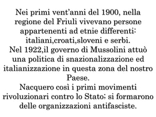 Nei primi vent’anni del 1900, nella
regione del Friuli vivevano persone
appartenenti ad etnie differenti:
italiani,croati,sloveni e serbi.
Nel 1922,il governo di Mussolini attuò
una politica di snazionalizzazione ed
italianizzazione in questa zona del nostro
Paese.
Nacquero così i primi movimenti
rivoluzionari contro lo Stato; si formarono
delle organizzazioni antifasciste.
 