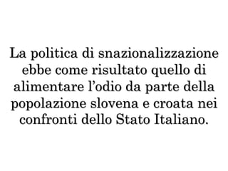 La politica di snazionalizzazione
ebbe come risultato quello di
alimentare l’odio da parte della
popolazione slovena e croata nei
confronti dello Stato Italiano.
 