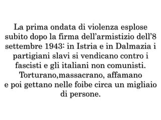 La prima ondata di violenza esplose
subito dopo la firma dell’armistizio dell’8
settembre 1943: in Istria e in Dalmazia i
partigiani slavi si vendicano contro i
fascisti e gli italiani non comunisti.
Torturano,massacrano, affamano
e poi gettano nelle foibe circa un migliaio
di persone.
 