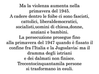 Ma la violenza aumenta nella
primavera del 1945.
A cadere dentro le foibe ci sono fascisti,
cattolici, liberaldemocratici,
socialisti,uomini di chiesa,donne,
anziani e bambini.
La persecuzione prosegue fino
alla primavera del 1947 quando è fissato il
confine fra l’Italia e la Jugoslavia; ma il
dramma degli istriani
e dei dalmati non finisce.
Trecentocinquantamila persone
si trasformano in esuli.
 