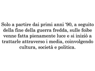 Solo a partire dai primi anni ‘90, a seguito
della fine della guerra fredda, sulle foibe
venne fatta pienamente luce e si iniziò a
trattarle attraverso i media, coinvolgendo
cultura, società e politica.
 