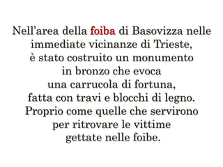 Nell’area della di Basovizza nelle
immediate vicinanze di Trieste,
è stato costruito un monumento
in bronzo che evoca
una carrucola di fortuna,
fatta con travi e blocchi di legno.
Proprio come quelle che servirono
per ritrovare le vittime
gettate nelle foibe.
 