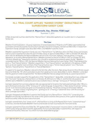 The Insurance Coverage Law Information Center
The following article is from National Underwriter’s latest online resource,
FC&S Legal: The Insurance Coverage Law Information Center.
N.J. TRIAL COURT APPLIES “NAMED STORM” DEDUCTIBLE IN
SUPERSTORM SANDY CASE
Steven A. Meyerowitz, Esq., Director, FC&S Legal
November 11, 2014
A New Jersey trial court has ruled that the “Named Storm” deductible applied to an insured’s claim in a Superstorm
Sandy case.
The Case
Wakefern Food Corporation, a buying cooperative of owners/operators of Shoprite and PriceRite supermarkets that
purchased commercial property insurance from Lexington Insurance Company, claimed over $50 million in losses from
Superstorm Sandy. Lexington paid about $22 million, and Wakefern sued the insurer.
Wakefern asserted that Superstorm Sandy was not a “Named Storm” by definition when it hit New Jersey and its losses
had occurred. It asserted that when the storm hit New Jersey at approximately 8:00 p.m. EDT on October 29, 2012, the
storm was not declared by the National Weather Service to be a hurricane, typhoon, tropical cyclone, or tropical
depression, as its policy defined Named Storm. Wakefern pointed out that as of 5:00 p.m. EDT on October 29, 2012,
the storm already was “expected to transition into a frontal or wintertime low pressure system shortly.” Wakefern
contended that by 7:00 p.m. EDT, the National Weather Service’s National Hurricane Center (“NHC”) had declared the
storm a “Post-Tropical Cyclone.” Wakefern argued that a “Post-Tropical Cyclone” was defined in the glossary of NHC
terms as its own weather event and that a Post-Tropical Cyclone was a “former tropical cyclone” not a “Hurricane,
Typhoon, Tropical Cyclone, Tropical Storm or Tropical Depression.”
In support of its assertions, Wakefern referred to the fact that, after the storm, New Jersey Governor Chris Christie issued
Executive Order No. 107, which precluded insurers from applying hurricane deductibles to claims. Wakefern contended
that the governor’s order recognized that “the National Weather Service categorized Sandy as a post-tropical storm.”
Conversely, Lexington argued for the application of the “Named Storm” deductible, contending that it was undisputed
that “Hurricane” Sandy was a Named Storm on October 29, 2012 prior to 7:00 p.m. and that the only question was
whether each of Wakefern’s claimed locations was involved in loss or damage “arising out of” Hurricane Sandy.
Lexington asserted that summary judgment also was appropriate for locations that had sustained losses after 7:00 p.m.,
given the broad construction of the “arising out of” policy language. It argued that, in New Jersey, the phrase “arising
out of” in an insurance policy was given an encompassing meaning: “the phrase arising out of has been defined
broadly . . . to mean conduct ‘originating from,’ ‘growing out of,’ or having a ‘substantial nexus’ with the activity for
which coverage is provided.”
Lexington disagreed with Wakefern’s assertion that Sandy was not a Named Storm “when it hit,” contending that
Wakefern erroneously had referred to the center of the cyclone and that other portions of the cyclone had reached
land hours earlier, while the storm was a hurricane.
Lexington asserted that a loss “arises out of” a Named Storm so long as the Named Storm had a “substantial nexus”
to the loss, and that the losses Wakefern had incurred would not have occurred but for Hurricane Sandy.
Lexington asserted that Executive Order No. 107 applied solely to homeowners’ insurance claims in which statewide
uniform policy language determined the applicability of a hurricane deductible. It asserted that, with respect to
commercial insurance, there was “no uniform hurricane deductible language.”
Call 1-800-543-0874 | Email customerservice@SummitProNets.com | www.fcandslegal.com
 
