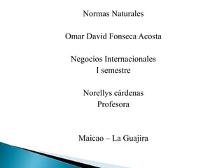 Normas Naturales
Omar David Fonseca Acosta
Negocios Internacionales
I semestre
Norellys cárdenas
Profesora
Maicao – La Guajira
 