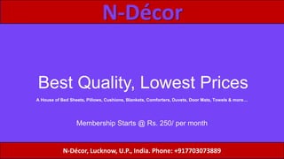 N-Décor
Best Quality, Lowest Prices
N-Décor, Lucknow, U.P., India. Phone: +917703073889
A House of Bed Sheets, Pillows, Cushions, Blankets, Comforters, Duvets, Door Mats, Towels & more…
Membership Starts @ Rs. 250/ per month
 