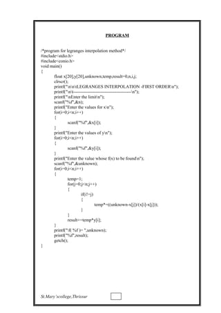 PROGRAM
/*program for legranges interpolation method*/
#include<stdio.h>
#include<conio.h>
void main()
{
float x[20],y[20],unknown,temp,result=0,n,i,j;
clrscr();
printf("nntLEGRANGES INTERPOLATION -FIRST ORDERn");
printf("nt---------------------------------------n");
printf("nEnter the limitn");
scanf("%f",&n);
printf("Enter the values for xn");
for(i=0;i<n;i++)
{
scanf("%f",&x[i]);
}
printf("Enter the values of yn");
for(i=0;i<n;i++)
{
scanf("%f",&y[i]);
}
printf("Enter the value whose f(x) to be foundn");
scanf("%f",&unknown);
for(i=0;i<n;i++)
{
temp=1;
for(j=0;j<n;j++)
{
if(i!=j)
{
temp*=((unknown-x[j])/(x[i]-x[j]));
}
}
result+=temp*y[i];
}
printf("f( %f )= ",unknown);
printf("%f",result);
getch();
}
St.Mary’scollege,Thrissur
 