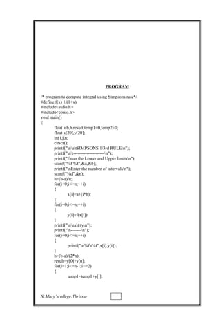 PROGRAM
/* program to compute integral using Simpsons rule*/
#define f(x) 1/(1+x)
#include<stdio.h>
#include<conio.h>
void main()
{
float a,b,h,result,temp1=0,temp2=0;
float x[20],y[20];
int i,j,n;
clrscr();
printf("nntSIMPSONS 1/3rd RULEn");
printf("nt---------------------n");
printf("Enter the Lower and Upper limitsn");
scanf("%f %f",&a,&b);
printf("nEnter the number of intervalsn");
scanf("%d",&n);
h=(b-a)/n;
for(i=0;i<=n;++i)
{
x[i]=a+(i*h);
}
for(i=0;i<=n;++i)
{
y[i]=f(x[i]);
}
printf("nnxttyn");
printf("n-------n");
for(i=0;i<=n;++i)
{
printf("n%ft%f",x[i],y[i]);
}
h=(b-a)/(2*n);
result=y[0]+y[n];
for(i=1;i<=n-1;i+=2)
{
temp1=temp1+y[i];
St.Mary’scollege,Thrissur
 