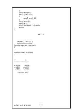 }
result+=(temp1*4);
for(i=2;i<=n-2;i+=2)
{
temp2=temp2+y[i];
}
result+=temp2*2;
result*=h/3;
printf("nntResult = %f",result);
getch();
}
OUTPUT
SIMPSONS 1/3rd RULE
-----------------------------
Enter the Lower and Upper limits
0
1
Enter the number of intervals
2
x y
---------------------------
0.000000 1.000000
0.500000 0.666667
1.000000 0.500000
Result = 0.347222
St.Mary’scollege,Thrissur
 