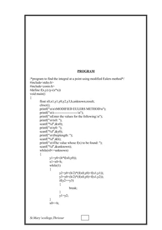 PROGRAM
/*program to find the integral at a point using modified Eulers method*/
#include<stdio.h>
#include<conio.h>
#define f(x,y) (y-(x*x))
void main()
{
float x0,x1,y1,y0,y2,y3,h,unknown,result;
clrscr();
printf("nntMODIFIED EULERS METHODn");
printf("nt----------------------n");
printf("nEnter the values for the following:n");
printf("ntx0: ");
scanf("%f",&x0);
printf("nty0: ");
scanf("%f",&y0);
printf("ntSteplength: ");
scanf("%f",&h);
printf("ntThe value whose f(x) to be found: ");
scanf("%f",&unknown);
while(x0<=unknown)
{
y1=y0+(h*f(x0,y0));
x1=x0+h;
while(1)
{
y2=y0+(h/2)*(f(x0,y0)+f(x1,y1));
y3=y0+(h/2)*(f(x0,y0)+f(x1,y2));
if(y2==y3)
{
break;
}
y1=y2;
}
x0+=h;
St.Mary’scollege,Thrissur
 