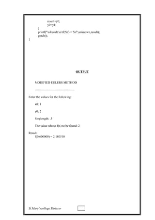 result=y0;
y0=y1;
}
printf("nResult:ntf(%f) = %f",unknown,result);
getch();
}
OUTPUT
MODIFIED EULERS METHOD
--------------------------------------
Enter the values for the following:
x0: 1
y0: 2
Steplength: .5
The value whose f(x) to be found: 2
Result:
f(0.600000) = 2.180510
St.Mary’scollege,Thrissur
 