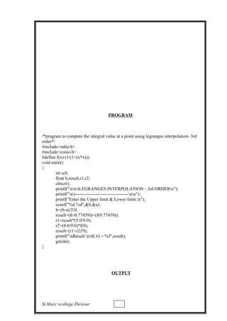 PROGRAM
/*program to compute the integral value at a point using legranges interpolation- 3rd
order*/
#include<stdio.h>
#include<conio.h>
#define f(x) (1/(1+(x*x)))
void main()
{
int a,b;
float h,result,r1,r2;
clrscr();
printf("nntLEGRANGES INTERPOLATION - 3rd ORDERn");
printf("nt-----------------------------------nn");
printf("Enter the Upper limit & Lower limit:n");
scanf("%d %d",&b,&a);
h=(b-a)/2.0;
result=(f(-0.77459))+(f(0.77459));
r1=result*(5.0/9.0);
r2=(8.0/9.0)*f(0);
result=(r1+r2)*h;
printf("nResult:ntf(.6) = %f",result);
getch();
}
OUTPUT
St.Mary’scollege,Thrissur
 