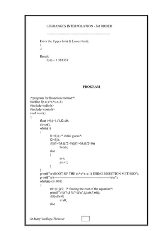 LEGRANGES INTERPOLATION - 3rd ORDER
----------------------------------------------------------
Enter the Upper limit & Lower limit:
1
-1
Result:
f(.6) = 1.583338
PROGRAM
/*program for Bisection method*/
#define f(x) (x*x*x-x-1)
#include<stdio.h>
#include<conio.h>
void main()
{
float i=0,j=1,f1,f2,x0;
clrscr();
while(1)
{
f1=f(i); /* initial guess*/
f2=f(j);
if((f1<0&&f2>0)||(f1>0&&f2<0))
break;
else
{
i++;
j=i+1;
}
}
printf("ntROOT OF THE (x*x*x-x-1) USING BISECTION METHOD");
printf("nt---------------------------------------------------nn");
while((j-i)>.001)
{
x0=(i+j)/2; /* finding the root of the equation*/
printf("t%f %f %f %fn",i,j,x0,f(x0));
if(f(x0)<0)
i=x0;
else
St.Mary’scollege,Thrissur
 