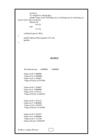 fq=f(x1);
x2=x0-(fp*(x1-x0)/(fq-fp));
printf("Value of x0=%ftValue of x1=%ftValue of x2=%ftValue of
F(x2)=%fn",x0,x1,x2,f(x2));
if(f(x2)<0)
x0=x2;
else
x1=x2;
}while((x2-prev)>.001);
}
printf("nRoot of the equation=%f",x2);
getch();
}
OUTPUT
The Intervals are: 1.000000, 2.000000
Value of x0=1.000000
Value of x1=2.000000
Value of x2=1.166667
Value of F(x2)=-0.578704
Value of x0=1.166667
Value of x1=2.000000
Value of x2=1.253112
Value of F(x2)=-0.285363
Value of x0=1.253112
Value of x1=2.000000
Value of x2=1.293437
Value of F(x2)=-0.129542
Value of x0=1.293437
Value of x1=2.000000
Value of x2=1.311281
Value of F(x2)=-0.056589
St.Mary’scollege,Thrissur
 