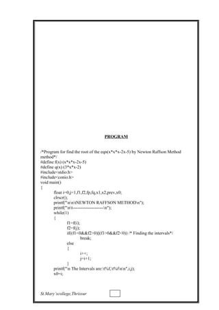 PROGRAM
/*Program for find the root of the eqn(x*x*x-2x-5) by Newton Raffson Method
method*/
#define f(x) (x*x*x-2x-5)
#define q(x) (3*x*x-2)
#include<stdio.h>
#include<conio.h>
void main()
{
float i=0,j=1,f1,f2,fp,fq,x1,x2,prev,x0;
clrscr();
printf("nntNEWTON RAFFSON METHODn");
printf("nt---------------------n");
while(1)
{
f1=f(i);
f2=f(j);
if((f1<0&&f2>0)||(f1>0&&f2<0)) /* Finding the intervals*/
break;
else
{
i++;
j=i+1;
}
printf("n The Intervals are:t%f,t%fnn",i,j);
x0=i;
St.Mary’scollege,Thrissur
 