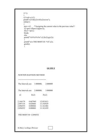 x1=j;
}
x2=(x0+x1)/2;
printf("x2ttf(x2)ttf'(x2)nnn");
while(1)
{
prev=x2; /*Assigning the current value to the previous value*/
x2=prev-(f(prev)/q(prev));
if(x2==prev)
break;
else
printf("%ft%ft%fn",x2,f(x2),q(x2));
}
printf("nn THE ROOT IS =%f",x2);
getch();
}
OUTPUT
NEWTON RAFFSON METHOD
-------------------------------------------
The Intervals are: 1.000000, 2.000000
The Intervals are: 2.000000, 3.000000
x2 f(x2) f'(x2)
2.164179 0.807945 12.051013
2.097135 0.028881 11.193929
2.094555 0.000041 11.161484
2.094552 0.000001 11.161439
THE ROOT IS =2.094552
St.Mary’scollege,Thrissur
 
