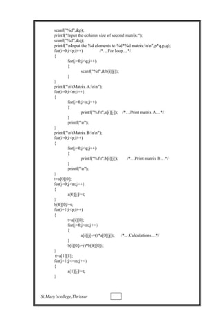 scanf("%d",&p);
printf("Input the column size of second matrix:");
scanf("%d",&q);
printf("nInput the %d elements to %d*%d matrix:nn",p*q,p,q);
for(i=0;i<p;i++) /*…For loop…*/
{
for(j=0;j<q;j++)
{
scanf("%f",&b[i][j]);
}
}
printf("ntMatrix A:nn");
for(i=0;i<m;i++)
{
for(j=0;j<n;j++)
{
printf("%ft",a[i][j]); /*…Print matrix A…*/
}
printf("n");
}
printf("ntMatrix B:nn");
for(i=0;i<p;i++)
{
for(j=0;j<q;j++)
{
printf("%ft",b[i][j]); /*…Print matrix B…*/
}
printf("n");
}
t=a[0][0];
for(j=0;j<m;j++)
{
a[0][j]/=t;
}
b[0][0]/=t;
for(i=1;i<p;i++)
{
t=a[i][0];
for(j=0;j<m;j++)
{
a[i][j]-=(t*a[0][j]); /*…Calculations…*/
}
b[i][0]-=(t*b[0][0]);
}
t=a[1][1];
for(j=1;j<=m;j++)
{
a[1][j]/=t;
}
St.Mary’scollege,Thrissur
 