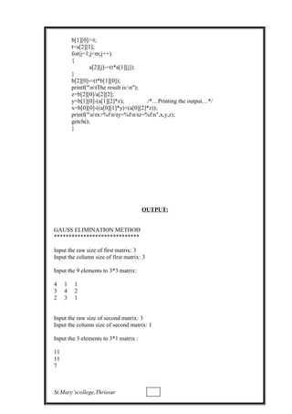 b[1][0]/=t;
t=a[2][1];
for(j=1;j<m;j++)
{
a[2][j]-=(t*a[1][j]);
}
b[2][0]-=(t*b[1][0]);
printf("ntThe result is:n");
z=b[2][0]/a[2][2];
y=b[1][0]-(a[1][2]*z); /*…Printing the output…*/
x=b[0][0]-((a[0][1]*y)+(a[0][2]*z));
printf("ntx=%fnty=%fntz=%fn",x,y,z);
getch();
}
OUTPUT:
GAUSS ELIMINATION METHOD
*****************************
Input the raw size of first matrix: 3
Input the column size of first matrix: 3
Input the 9 elements to 3*3 matrix:
4 1 1
3 4 2
2 3 1
Input the raw size of second matrix: 3
Input the column size of second matrix: 1
Input the 3 elements to 3*1 matrix :
11
11
7
St.Mary’scollege,Thrissur
 