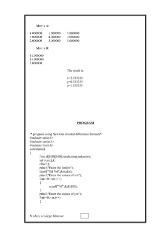 Matrix A:
4.000000 1.000000 1.000000
3.000000 4.000000 2.000000
2.000000 3.000000 1.000000
Matrix B:
11.000000
11.000000
7.000000
The result is:
x=2.333333
y=0.333333
z=1.333333
PROGRAM
/* program using Newtons divided difference formula*/
#include<stdio.h>
#include<conio.h>
#include<math.h>
void main()
{
float d[100][100],result,temp,unknown;
int m,n,i,j,k;
clrscr();
printf("Enter the limitn");
scanf("%d %d",&m,&n);
printf("Enter the values of xn");
for(i=0;i<m;i++)
{
scanf("%f",&d[i][0]);
}
printf("Enter the values of yn");
for(i=0;i<n;i++)
{
St.Mary’scollege,Thrissur
 