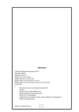 PROGRAM
/*find the integral using taylor series*/
#include<stdio.h>
#include<conio.h>
#define f1(x,y) (x+(y*y))
#define f2(y,y1) (1+(2*y*y1))
#define f3(y,y1,y2) (2*(y*y2+y1*y1))
#define f4(y,y1,y2,y3) (2*((y*y3+y2*y1)+(2*y1*y2)))
void main()
{
float x0,y0,y1,y2,y3,y4,unknown,h,result=0;
clrscr();
printf("ntTAYLOR SERIESn");
printf("nEnter the initial valuesn");
scanf("%f %f",&x0,&y0);
printf("Enter the unknown value, whose integral to be foundnn");
scanf("%f",&unknown);
St.Mary’scollege,Thrissur
 