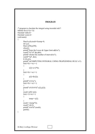 PROGRAM
/* program to claculate the integral using trezoidal rule*/
#define f(x) (1/(x+1))
#include<stdio.h>
#include<conio.h>
void main()
{
float h,a,b,result=0,temp=0;
int i,j,n;
float x[50],y[50];
clrscr();
printf("Enter the Lower & Upper limit a&bn");
scanf("%f %f",&a,&b);
printf("nEnter the number of intervalsn");
scanf("%d", &n);
h=(b-a)/n;
printf("nCOMPUTING INTEGRAL USING-TRAPEZOIDAL RULE n");
for(i=0;i<=n;i++)
{
x[i]=a+(i*h);
}
for(i=0;i<=n;i++)
{
y[i]=f(x[i]);
}
printf("xttty");
for(i=0;i<=n;i++)
{
printf("n%ftt%f",x[i],y[i]);
}
result=y[0]+y[n];
for(i=1;i<n;i++)
{
temp+=y[i];
}
result+=(temp*2);
result*=(h/2);
printf("nn%f",result);
getch();
}
St.Mary’scollege,Thrissur
 