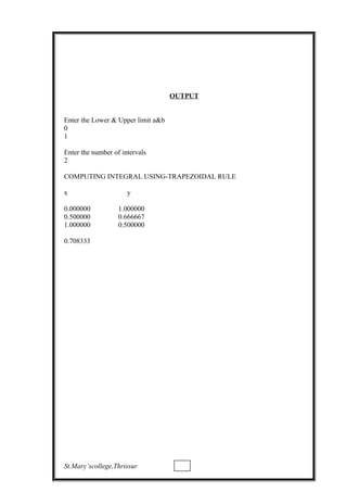 OUTPUT
Enter the Lower & Upper limit a&b
0
1
Enter the number of intervals
2
COMPUTING INTEGRAL USING-TRAPEZOIDAL RULE
x y
0.000000 1.000000
0.500000 0.666667
1.000000 0.500000
0.708333
St.Mary’scollege,Thrissur
 