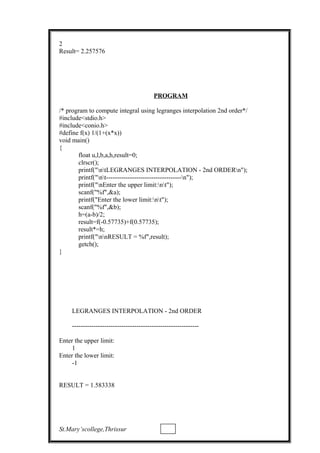 2
Result= 2.257576
PROGRAM
/* program to compute integral using legranges interpolation 2nd order*/
#include<stdio.h>
#include<conio.h>
#define f(x) 1/(1+(x*x))
void main()
{
float u,l,b,a,h,result=0;
clrscr();
printf("ntLEGRANGES INTERPOLATION - 2nd ORDERn");
printf("nt-----------------------------------n");
printf("nEnter the upper limit:nt");
scanf("%f",&a);
printf("Enter the lower limit:nt");
scanf("%f",&b);
h=(a-b)/2;
result=f(-0.57735)+f(0.57735);
result*=h;
printf("nnRESULT = %f",result);
getch();
}
LEGRANGES INTERPOLATION - 2nd ORDER
-----------------------------------------------------------
Enter the upper limit:
1
Enter the lower limit:
-1
RESULT = 1.583338
St.Mary’scollege,Thrissur
 