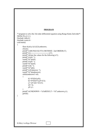 PROGRAM
/* program to solve the 3rd order differential equation using Runge Kutta 2nd order*/
#define f(x,y) x+y
#include<stdio.h>
#include<conio.h>
void main()
{
float x0,y0,y1,k1,k2,h,unknown;
clrscr();
printf("ntRUNGE KUTTA METHOD - 2nd ORDERn");
printf("nt------------------------------n");
printf("nEnter the values for the following:n");
printf("ntx0: ") ;
scanf("%f",&x0);
printf("nty0: ");
scanf("%f",&y0);
printf("nth: ");
scanf("%f",&h);
printf("ntUnknown: ");
scanf("%f",&unknown);
while(unknown!=x0)
{
k1=h*(f(x0,y0));
k2=h*(f(x0+h,y0+k1));
y1=y0+((k1+k2)/2);
x0+=h;
y0=y1;
}
printf("nUNKNOWN = %fnRESULT = %f",unknown,y1);
getch();
}
St.Mary’scollege,Thrissur
 