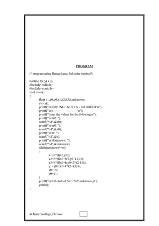 PROGRAM
/* program using Runge kutta 3rd order method*/
#define f(x,y) x+y
#include<stdio.h>
#include<conio.h>
void main()
{
float y1,x0,y0,k1,k2,k3,h,unknown;
clrscr();
printf("nntRUNGE KUTTA - 3rd ORDERn");
printf("nt-----------------------n");
printf("Enter the values for the folowingn");
printf("ntx0: ");
scanf("%f",&x0);
printf("nty0: ");
scanf("%f",&y0);
printf("nth: ");
scanf("%f",&h);
printf("ntUnknown: ");
scanf("%f",&unknown);
while(unknown!=x0)
{
k1=h*(f(x0,y0));
k2=h*(f(x0+h/2,y0+k1/2));
k3=h*(f(x0+h,y0+2*k2-k1));
y1=y0+(k1+4*k2+k3)/6;
x0+=h;
y0=y1;
}
printf("nn Result of %f = %f",unknown,y1);
getch();
}
St.Mary’scollege,Thrissur
 