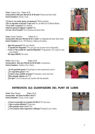 2
Nom: Andrea Juez Curs: 4t B
Guanyadora dels jocs florals de 4t B amb: Poema de Sant Jordi
Entrevistadors: Emily i Izan
1.Com et vas sentir quan vas guanyar? Molt contenta.
2.Et va agradar el premi? I que era? Sí, un llibre de la Marta Molas.
3.Vas tenir vergonya? Sí, bastant.
4.Havies guanyat alguna vegada? No.
5.Com s’ha d’acudit? En la historia de Sant Jordi.
Nom: Arnau Cadenas Curs: 6è A
Guanyador dels jocs florals de 6è A amb: La llegenda del drac Sant Jordi
Entrevistadors: Cesc i Pol Ramos i Marcos Escalera.
- Que has guanyat? Els jocs florals.
- T’agrada fer llegendes ? Sí, per que me invento noves llegendes.
- Com se t’ha acudit fer aquesta llegenda? Vaig pensar i ho vaig fer, una
cosa simple.
- Ha sigut difícil? No molt.
Nom: Emiy Cano Curs: 6è B
Guanyadora dels jocs florals de 6è B amb: La princesa
Entrevistadors: Andrea, Iris i Iratxe
- ¿Te ha gustado ganar ? Sí porque es una experiencia nueva.
- ¿Te esperabas ganar ? No
- ¿Como te has sentido al ganar? Contenta y muy nerviosa
- ¿Has ganado alguna vez ? Sí
- ¿En qué ? En el concurso de cuentos del año pasado.
ENTREVISTA ALS GUANYADORS DEL PUNT DE LLIBRE
Nom: Ithan Ortega Curs: 2n B
Guanyador del punt de llibre del CI
Entrevistadors: Lorea, oriol i angel
- ¿Como as pensado en el punto de libro? En una rosa.
- ¿ Que te gusta dibujar? Calaveras.
- ¿ Has ganado otras veces? No.
- ¿ Con cuantos años enpezaste a dibujar? Empezó con 4 años.
 