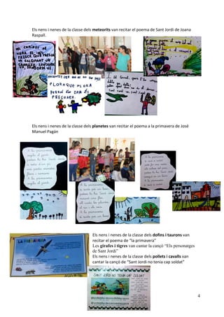 4
Els nens i nenes de la classe dels meteorits van recitar el poema de Sant Jordi de Joana
Raspall.
Els nens i nenes de la classe dels planetes van recitar el poema a la primavera de José
Manuel Pagán
Els nens i nenes de la classe dels dofins i taurons van
recitar el poema de “la primavera”
Les girafes i tigres van cantar la cançó “Els personatges
de Sant Jordi”
Els nens i nenes de la classe dels pollets i cavalls van
cantar la cançó de “Sant Jordi no tenia cap soldat”
 