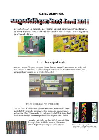 6
ALTRES ACTIVITATS
Lorea, Oriol, Àngel. La exposició del vestíbul ha sigut fantàstica, per què hi havia
un munt de manualitats. També hi havia moltes fotos de nens i nenes llegint en
família molts llibres.
Els llibres apadrinats
Cesc, Pol i Marcos. Els pares van posar diners, fent una aportació o comprant, per poder tenir
més llibres a la biblioteca. Es van aconseguir 27 llibres nous. I ara tenim més llibres nous
per poder llegir i agafar-los en préstec. GRÀCIES
PUNTS DE LLIBRE PER SANT JORDI
Alex, Joel, David. A l’escola vam celebrar Sant Jordi. Tota l’escola va fer
punts de llibre i vam fer un concurs. Hem entrevistat als guanyadors
del punt de llibre. El guanyador del cicle superior és Pol Arribas, el del
cicle inicial ha sigut Ithan Ortega i la de cicle mitjà la Sara Ramirez.
Hem vist els treballs que han fet dels punts de llibre
des de p3 fins a 6è i hi ha punts de llibres molt
bonics. Esperem que l’any que ve es repeteixi Punts de llibres guanyadors
(esquerra CI, mig CM i dreta CS)
 