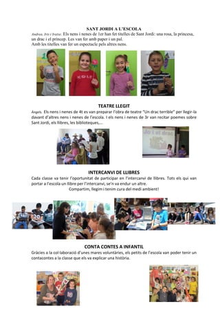 7
SANT JORDI A L’ESCOLA
Andrea, Iris i Iratxe. Els nens i nenes de 1er han fet titelles de Sant Jordi: una rosa, la princesa,
un drac i el príncep. Les van fer amb paper i un pal.
Amb les titelles van fer un espectacle pels altres nens.
TEATRE LLEGIT
Àngels. Els nens i nenes de 4t es van preparar l’obra de teatre “Un drac terrible” per llegir-la
davant d’altres nens i nenes de l’escola. I els nens i nenes de 3r van recitar poemes sobre
Sant Jordi, els llibres, les biblioteques,...
INTERCANVI DE LLIBRES
Cada classe va tenir l’oportunitat de participar en l’intercanvi de llibres. Tots els qui van
portar a l’escola un llibre per l’intercanvi, se’n va endur un altre.
Compartim, llegim i tenim cura del medi ambient!
CONTA CONTES A INFANTIL
Gràcies a la col·laboració d’unes mares voluntàries, els petits de l’escola van poder tenir un
contacontes a la classe que els va explicar una història.
 