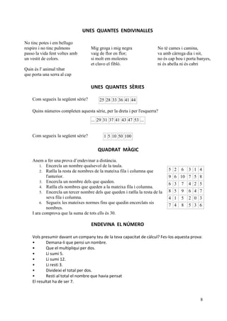 8
UNES QUANTES ENDIVINALLES
No tinc potes i em bellugo
respiro i no tinc pulmons
passo la vida fent voltes amb
un vestit de colors.
Quin és l' animal tibat
que porta una serra al cap
Mig groga i mig negra
vaig de flor en flor;
si molt em molestes
et clavo el fibló.
No té cames i camina,
va amb càrrega dia i nit,
no és cap bou i porta banyes,
ni és abella ni és cabri
UNES QUANTES SÈRIES
Com segueix la següent sèrie?
Quins números completen aquesta sèrie, per la dreta i per l'esquerra?
Com segueix la següent sèrie?
QUADRAT MÀGIC
Anem a fer una prova d’endevinar a distància.
1. Encercla un nombre qualsevol de la taula.
2. Ratlla la resta de nombres de la mateixa fila i columna que
l'anterior.
3. Encercla un nombre dels que queden.
4. Ratlla els nombres que queden a la mateixa fila i columna.
5. Encercla un tercer nombre dels que queden i ratlla la resta de la
seva fila i columna.
6. Segueix les mateixes normes fins que quedin encerclats sis
nombres.
I ara comprova que la suma de tots ells és 30.
ENDEVINA EL NÚMERO
Vols presumir davant un company teu de la teva capacitat de càlcul? Fes-los aquesta prova:
• Demana-li que pensi un nombre.
• Que el multipliqui per dos.
• Li sumi 5.
• Li sumi 12.
• Li resti 3.
• Divideixi el total per dos.
• Resti al total el nombre que havia pensat
El resultat ha de ser 7.
25 28 33 36 41 44
... 29 31 37 41 43 47 53 ...
1 5 10 50 100
5 2 6 3 1 4
9 6 10 7 5 8
6 3 7 4 2 5
8 5 9 6 4 7
4 1 5 2 0 3
7 4 8 5 3 6
 