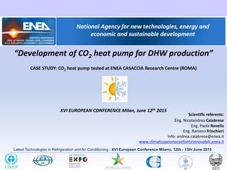 Latest Technologies in Refrigeration and Air Conditioning - XVI European Conference Milano, 12th - 13th June 2015
“Development of CO2 heat pump for DHW production”
CASE STUDY: CO2 heat pump tested at ENEA CASACCIA Research Centre (ROMA)
XVI EUROPEAN CONFERENCE Milan, June 12th 2015
Scientific referents:
Eng. Nicolandrea Calabrese
Eng. Paola Rovella
Eng. Raniero Trinchieri
Info: andrea.calabrese@enea.it
www.climatizzazioneconfontirinnovabili.enea.it
 