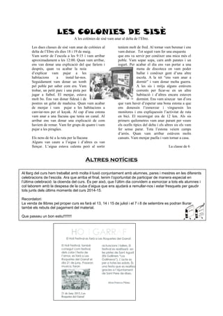 LES COLONIES DE SISÈ
A les colònies de sisè vam anar al delta de l’Ebre.
Les dues classes de sisè vam anar de colònies al
delta de l’Ebre els dies 18 i 19 de maig.
Vam sortir de l’escola a les 9:15 i vam arribar
aproximadament a les 12:00. Quan vam arribar,
ens van donar una explicació del que faríem i
desprès, quan va acabar la noia
d’explicar vam pujar a les
habitacions a instal·lar-nos.
Seguidament vam donar un tomb
pel poble per saber com era. Vam
trobar, un petit parc i una pista per
jugar a futbol. El menjar, estava
molt bo. Ens van donar fideuà i de
postres un gelat de maduixa. Quan vam acabar
de menjar i vam pujar a les habitacions a
canviar-nos per el kayak. Al cap d’una estona
vam anar a una llacuna que tenia un canal. Al
arribar ens van donar una explicació de com
havíem de remar. Vam fer grups de quatre i vam
pujar a les piragües.
Els nens de 6è a la ruta per la llacuna
Alguns van caure a l’aigua i d’altres es van
llençar. L’aigua estava calenta però al sortir
teníem molt de fred. Al tornar vam berenar i ens
vam dutxar. Tot seguit vam fer una enquesta
que ens va servir per conèixer una mica més el
poble. Vam sopar sopa, carn amb patates i un
iogurt. Per acabar el dia ens van portar a una
mena de discoteca on vam poder
ballar i conèixer gent d’una altre
escola. A la nit “ens vam anar a
dormir” i vam donar molta guerra.
A les sis i mitja alguns estàvem
corrents per ficar-se en un altre
habitació i d’altres encara estaven
dormint. Ens vam aixecar tan d’ora
que vam haver d’esperar una bona estona a que
ens donessin l’esmorzar i vinguessin les
monitores i ens expliquessin l’activitat de ruta
en bici. El recorregut era de 12 km. Als sis
primers quilometres vam anar parant per veure
els ocells típics del delta i els altres sis els vam
fer sense parar. Tota l’estona veiem camps
d’arròs. Quan vam arribar estàvem molts
cansats. Vam menjar paella i vam tornar a casa.
La classe de 6
Altres notícies
Al llarg del curs hem treballat amb molta il·lusió conjuntament amb alumnes, pares i mestres en les diferents
celebracions de l’escola. Ara que arriba el final, tenim l’oportunitat de participar de manera especial en
l’última celebració: la cloenda del curs. És per això, que l’últim dia convidem a esmorzar a tots els alumnes i
col·laborem amb la despesa de la cuba d’aigua que ens ajudarà a remullar-nos i estar fresquets per gaudir
tots junts dels últims moments del curs 2014-15.
Recordatori:
La venda de llibres pel proper curs es farà el 13, 14 i 15 de juliol i el 7 i 8 de setembre es podran lliurar
també els rebuts del pagament del material.
Que passeu un bon estiu!!!!!!!!
 