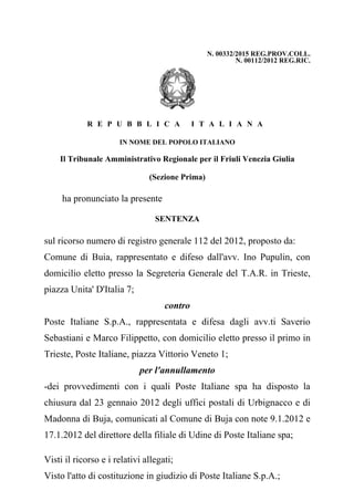 N. 00332/2015 REG.PROV.COLL.
N. 00112/2012 REG.RIC.
R E P U B B L I C A   I T A L I A N A
IN NOME DEL POPOLO ITALIANO
Il Tribunale Amministrativo Regionale per il Friuli Venezia Giulia
(Sezione Prima)
ha pronunciato la presente
SENTENZA
sul ricorso numero di registro generale 112 del 2012, proposto da: 
Comune  di  Buia,  rappresentato  e  difeso  dall'avv.  Ino  Pupulin,  con
domicilio eletto presso la Segreteria Generale del T.A.R. in Trieste,
piazza Unita' D'Italia 7; 
contro
Poste  Italiane  S.p.A.,  rappresentata  e  difesa  dagli  avv.ti  Saverio
Sebastiani e Marco Filippetto, con domicilio eletto presso il primo in
Trieste, Poste Italiane, piazza Vittorio Veneto 1; 
per l'annullamento
­dei  provvedimenti  con  i  quali  Poste  Italiane  spa  ha  disposto  la
chiusura dal 23 gennaio 2012 degli uffici postali di Urbignacco e di
Madonna di Buja, comunicati al Comune di Buja con note 9.1.2012 e
17.1.2012 del direttore della filiale di Udine di Poste Italiane spa;
Visti il ricorso e i relativi allegati;
Visto l'atto di costituzione in giudizio di Poste Italiane S.p.A.;
 