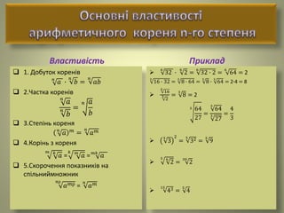 Властивість
 1. Добуток коренів
𝑛
𝑎 ∙
𝑛
𝑏 =
𝑛
𝑎𝑏
 2.Частка коренів
𝑛
𝑎
𝑛
𝑏
=
𝑛 𝑎
𝑏
 3.Степінь кореня
𝑛
𝑎 𝑚
=
𝑛
𝑎 𝑚
 4.Корінь з кореня
𝑚 𝑘
𝑎 =
𝑘 𝑚
𝑎 = 𝑚𝑘
𝑎
 5.Скорочення показників на
спільниймножник
𝑛р
𝑎 𝑚р =
𝑛
𝑎 𝑚
Приклад

6
32 ∙
6
2 =
6
32 ∙ 2 =
6
64 = 2
3
16 ∙ 32 =
3
8 ∙ 64 =
3
8 ∙
3
64 = 2∙4 = 8

3
16
3
2
=
3
8 = 2
3 64
27
=
3
64
3
27
=
4
3

5
3
2
=
5
32 =
5
9

5 6
2 =
30
2

15
43 =
5
4
 